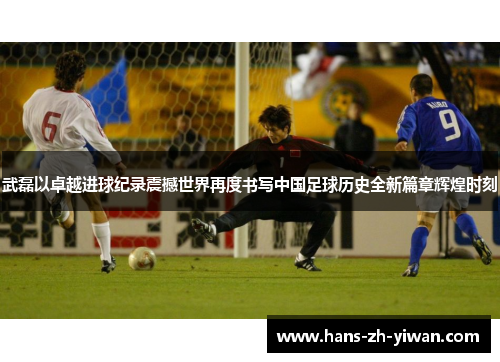 武磊以卓越进球纪录震撼世界再度书写中国足球历史全新篇章辉煌时刻