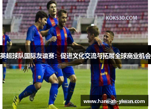 英超球队国际友谊赛:促进文化交流与拓展全球商业机会 英超球队国际友谊赛:促进文化交流与拓展全球商业机会
