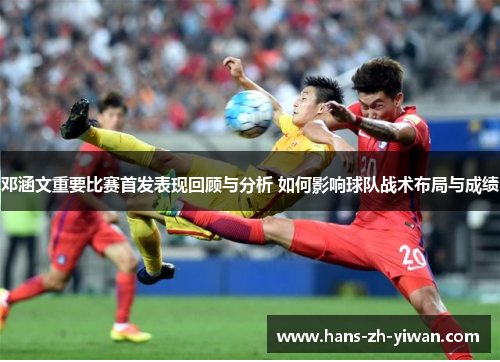 邓涵文重要比赛首发表现回顾与分析 如何影响球队战术布局与成绩 邓涵文重要比赛首发表现回顾与分析 如何影响球队战术布局与成绩