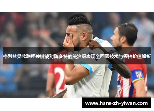 格列兹曼欧联杯关键战对阵多特的统治级表现全回顾技术与领袖价值解析