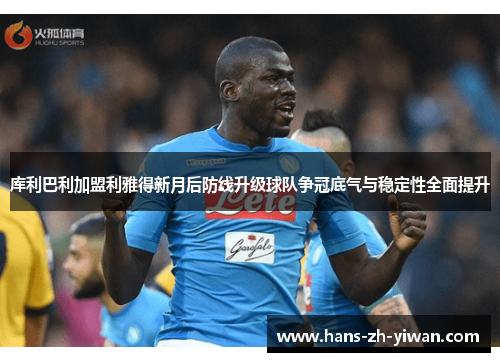 库利巴利加盟利雅得新月后防线升级球队争冠底气与稳定性全面提升 库利巴利加盟利雅得新月后防线升级球队争冠底气与稳定性全面提升